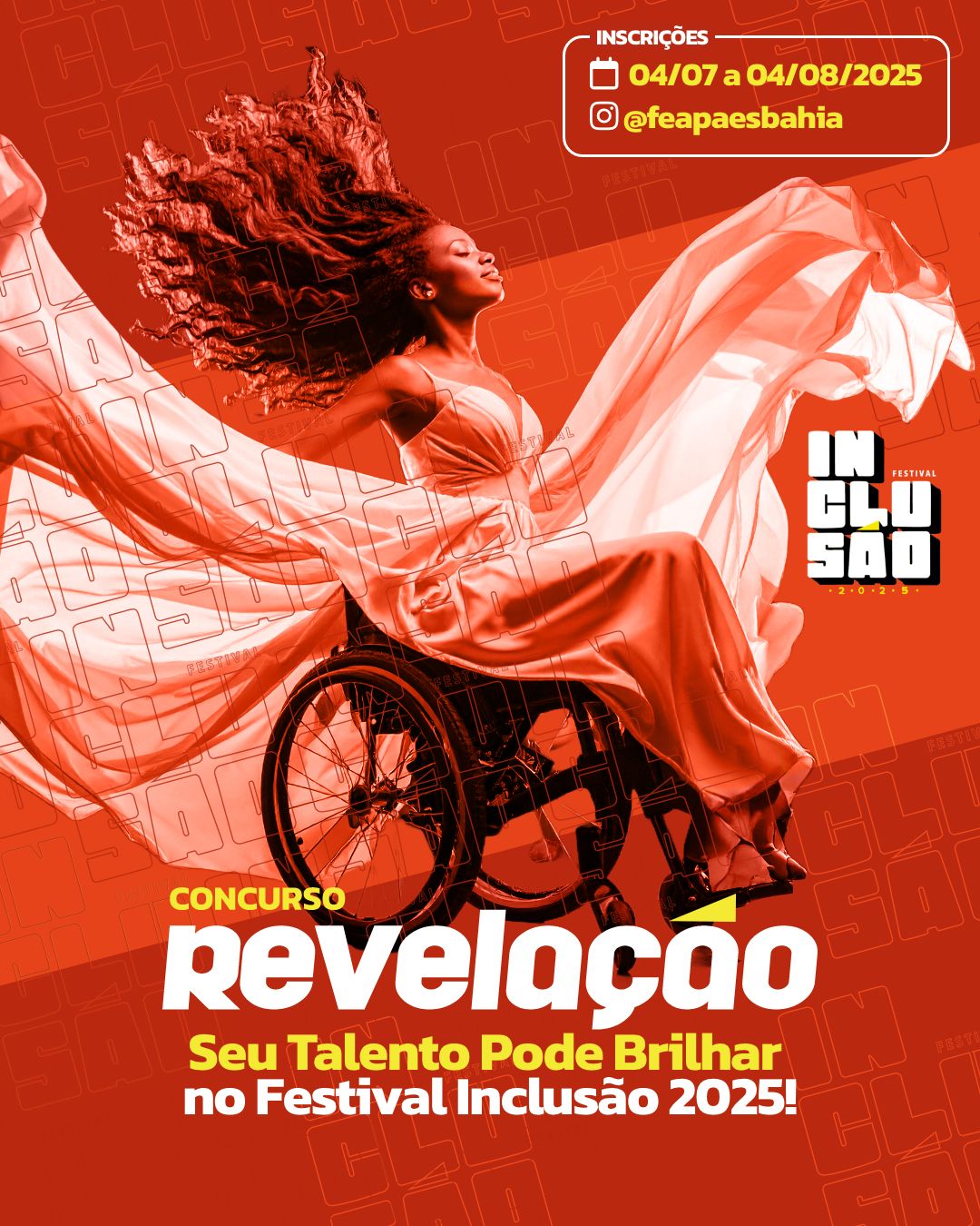 : cartaz de fundo  laranja e vermelho. No canto superior direito letras amarelas dizendo: Inscrições, 4 de julho a 4 de agosto de 2025. @feapaesbahiaNo centro, uma mulher negra, em cadeira de rodas,  vestido alaranjado longo e esvoaçante, que se expande ao redor dela. Com  Cabelos longos e também esvoaçantes, ela olha para a frente, com uma expressão serena e empoderada.À direita, um logotipo em preto, branco e amarelo com o texto: "FESTIVAL INCLUSÃO 2025".Na parte inferior, os dizeres: CONCURSO REVELAÇÃO, Seu Talento Pode Brilhar no Festival Inclusão 2025!O fundo do cartaz é texturizado com a palavra "INCLUSÃO" repetidas vezes.